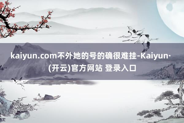 kaiyun.com不外她的号的确很难挂-Kaiyun· (开云)官方网站 登录入口
