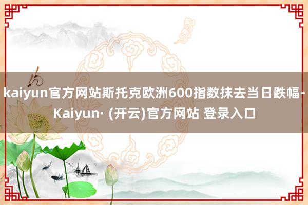 kaiyun官方网站斯托克欧洲600指数抹去当日跌幅-Kaiyun· (开云)官方网站 登录入口