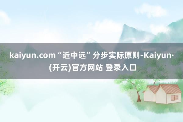 kaiyun.com“近中远”分步实际原则-Kaiyun· (开云)官方网站 登录入口