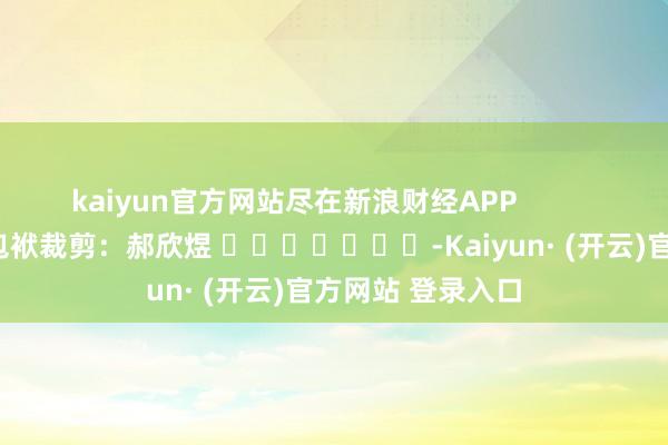 kaiyun官方网站尽在新浪财经APP 包袱裁剪:郝欣煜 -Kaiyun· (开云)官方网站 登录入口