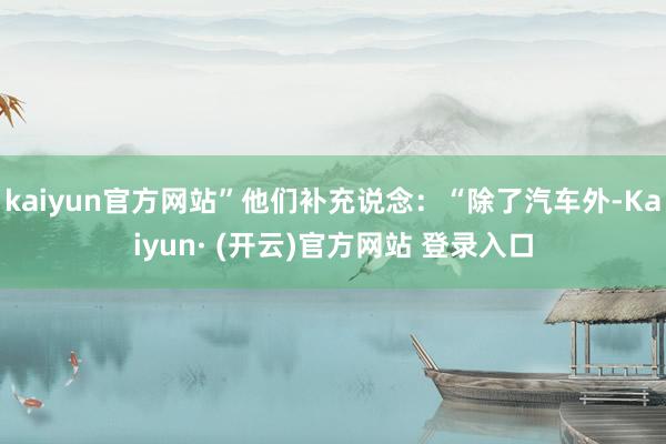kaiyun官方网站”他们补充说念:“除了汽车外-Kaiyun· (开云)官方网站 登录入口