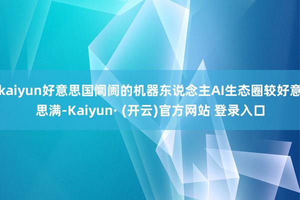 kaiyun好意思国阛阓的机器东说念主AI生态圈较好意思满-Kaiyun· (开云)官方网站 登录入口