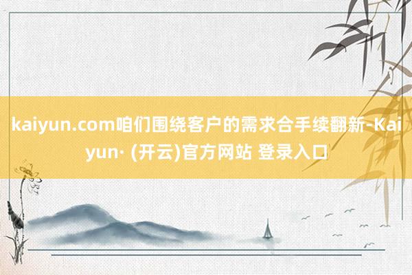 kaiyun.com咱们围绕客户的需求合手续翻新-Kaiyun· (开云)官方网站 登录入口