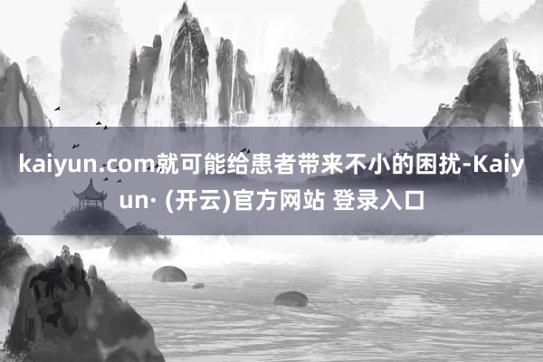 kaiyun.com就可能给患者带来不小的困扰-Kaiyun· (开云)官方网站 登录入口