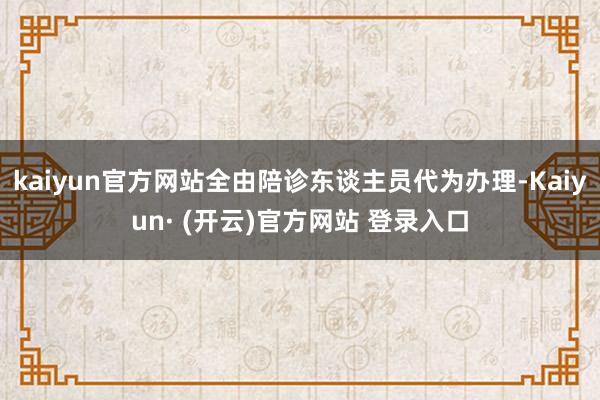 kaiyun官方网站全由陪诊东谈主员代为办理-Kaiyun· (开云)官方网站 登录入口