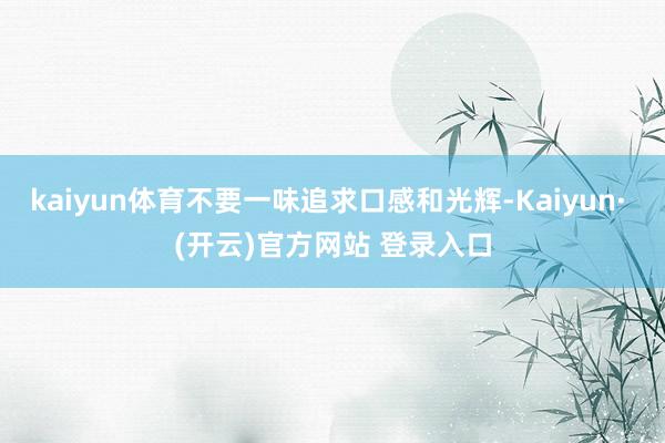 kaiyun体育不要一味追求口感和光辉-Kaiyun· (开云)官方网站 登录入口
