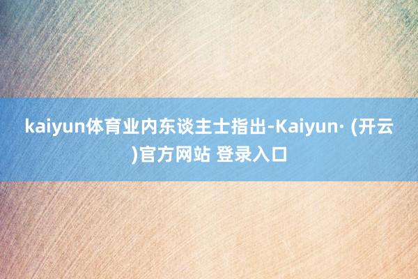 kaiyun体育 业内东谈主士指出-Kaiyun· (开云)官方网站 登录入口