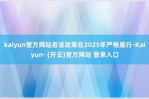 kaiyun官方网站若该政策在2025年严格履行-Kaiyun· (开云)官方网站 登录入口