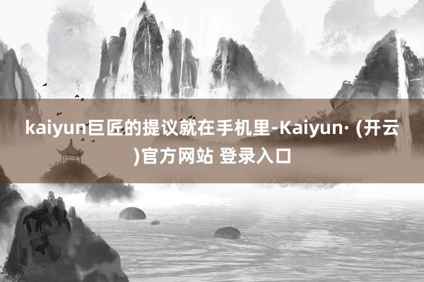 kaiyun巨匠的提议就在手机里-Kaiyun· (开云)官方网站 登录入口