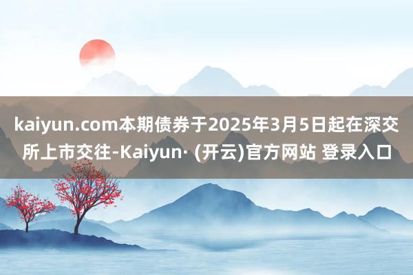 kaiyun.com本期债券于2025年3月5日起在深交所上市交往-Kaiyun· (开云)官方网站 登录入口