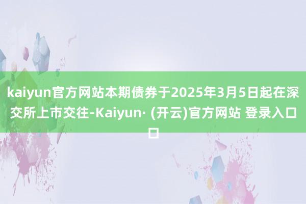 kaiyun官方网站本期债券于2025年3月5日起在深交所上市交往-Kaiyun· (开云)官方网站 登录入口