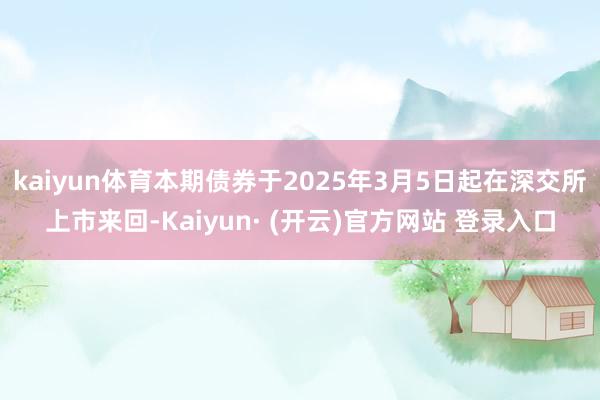 kaiyun体育本期债券于2025年3月5日起在深交所上市来回-Kaiyun· (开云)官方网站 登录入口