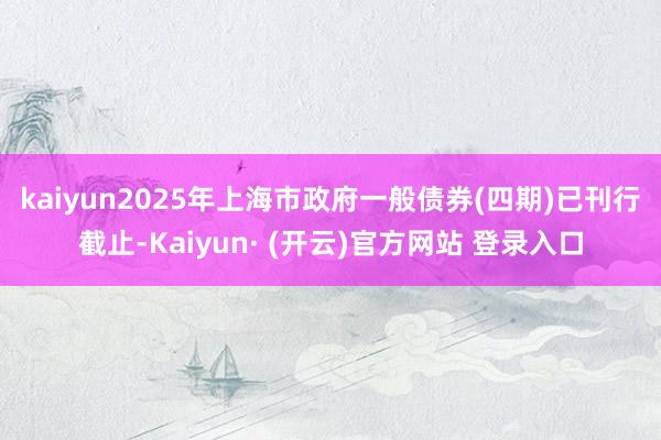 kaiyun　　2025年上海市政府一般债券(四期)已刊行截止-Kaiyun· (开云)官方网站 登录入口