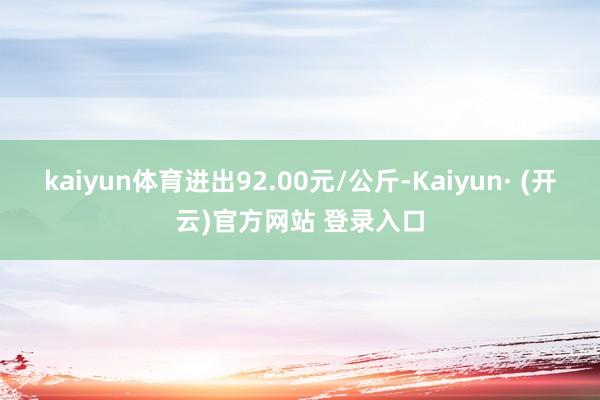 kaiyun体育进出92.00元/公斤-Kaiyun· (开云)官方网站 登录入口