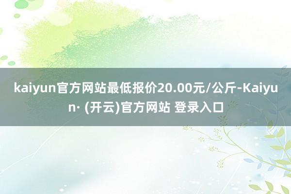 kaiyun官方网站最低报价20.00元/公斤-Kaiyun· (开云)官方网站 登录入口