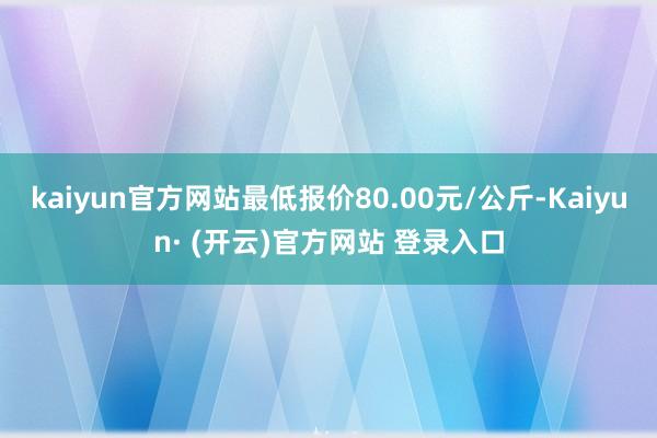 kaiyun官方网站最低报价80.00元/公斤-Kaiyun· (开云)官方网站 登录入口