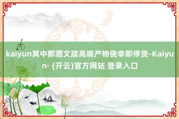 kaiyun其中郎酒文牍高端产物侥幸郎停货-Kaiyun· (开云)官方网站 登录入口