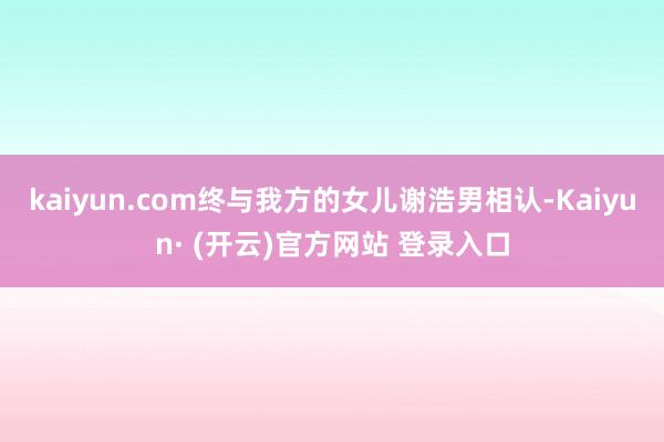 kaiyun.com终与我方的女儿谢浩男相认-Kaiyun· (开云)官方网站 登录入口