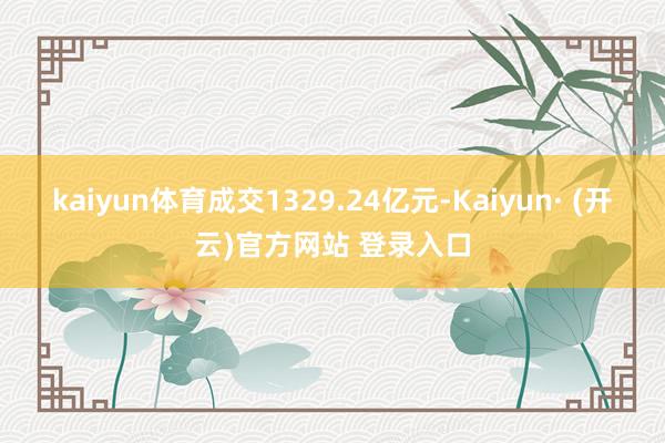 kaiyun体育成交1329.24亿元-Kaiyun· (开云)官方网站 登录入口