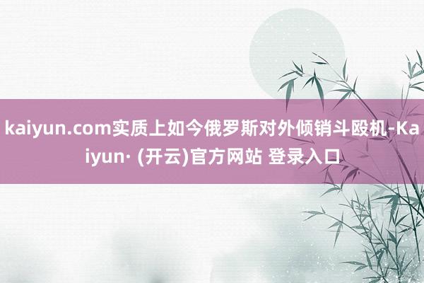 kaiyun.com实质上如今俄罗斯对外倾销斗殴机-Kaiyun· (开云)官方网站 登录入口