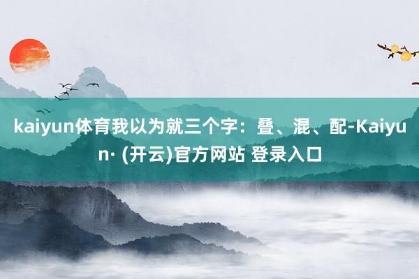 kaiyun体育我以为就三个字：叠、混、配-Kaiyun· (开云)官方网站 登录入口