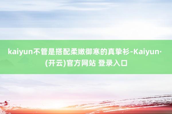 kaiyun不管是搭配柔嫩御寒的真挚衫-Kaiyun· (开云)官方网站 登录入口