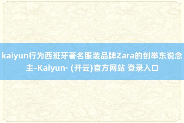 kaiyun行为西班牙著名服装品牌Zara的创举东说念主-Kaiyun· (开云)官方网站 登录入口