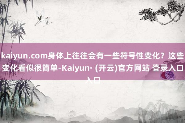 kaiyun.com身体上往往会有一些符号性变化？这些变化看似很简单-Kaiyun· (开云)官方网站 登录入口