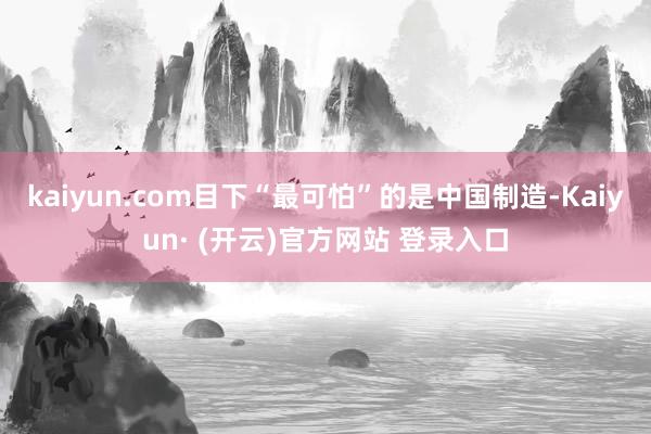 kaiyun.com目下“最可怕”的是中国制造-Kaiyun· (开云)官方网站 登录入口