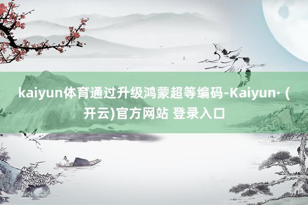 kaiyun体育通过升级鸿蒙超等编码-Kaiyun· (开云)官方网站 登录入口