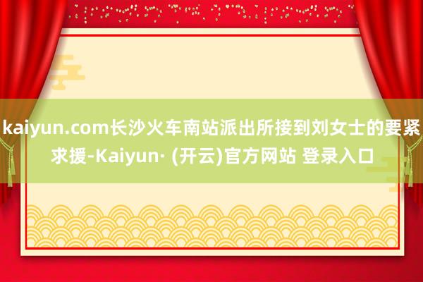 kaiyun.com长沙火车南站派出所接到刘女士的要紧求援-Kaiyun· (开云)官方网站 登录入口