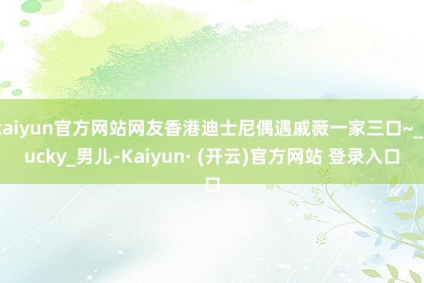 kaiyun官方网站网友香港迪士尼偶遇戚薇一家三口~_Lucky_男儿-Kaiyun· (开云)官方网站 登录入口