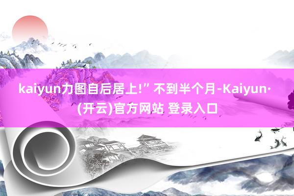 kaiyun力图自后居上!”不到半个月-Kaiyun· (开云)官方网站 登录入口