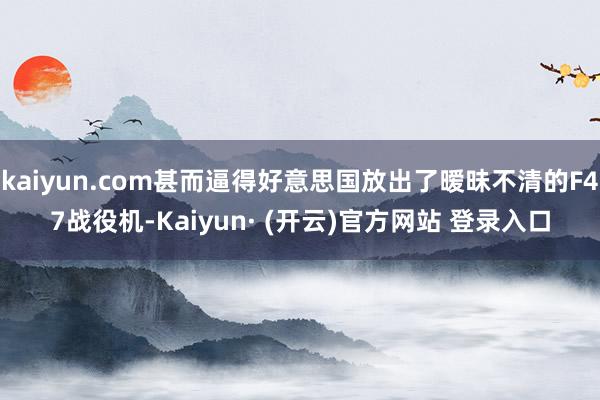 kaiyun.com甚而逼得好意思国放出了暧昧不清的F47战役机-Kaiyun· (开云)官方网站 登录入口