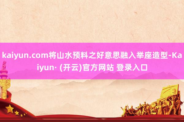 kaiyun.com将山水预料之好意思融入举座造型-Kaiyun· (开云)官方网站 登录入口