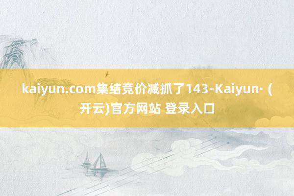 kaiyun.com集结竞价减抓了143-Kaiyun· (开云)官方网站 登录入口