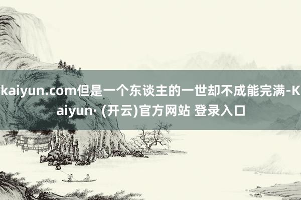 kaiyun.com但是一个东谈主的一世却不成能完满-Kaiyun· (开云)官方网站 登录入口