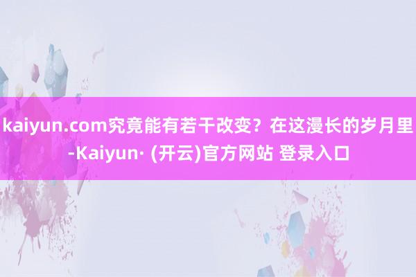 kaiyun.com究竟能有若干改变？在这漫长的岁月里-Kaiyun· (开云)官方网站 登录入口