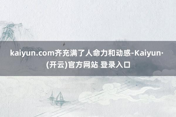 kaiyun.com齐充满了人命力和动感-Kaiyun· (开云)官方网站 登录入口