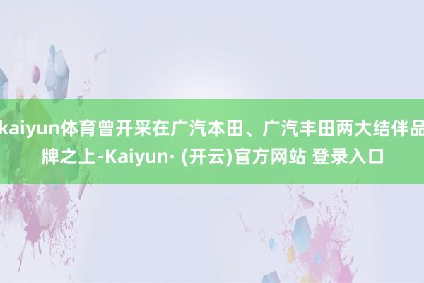 kaiyun体育曾开采在广汽本田、广汽丰田两大结伴品牌之上-Kaiyun· (开云)官方网站 登录入口