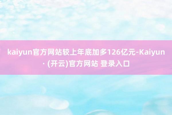 kaiyun官方网站较上年底加多126亿元-Kaiyun· (开云)官方网站 登录入口