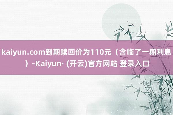 kaiyun.com到期赎回价为110元（含临了一期利息）-Kaiyun· (开云)官方网站 登录入口