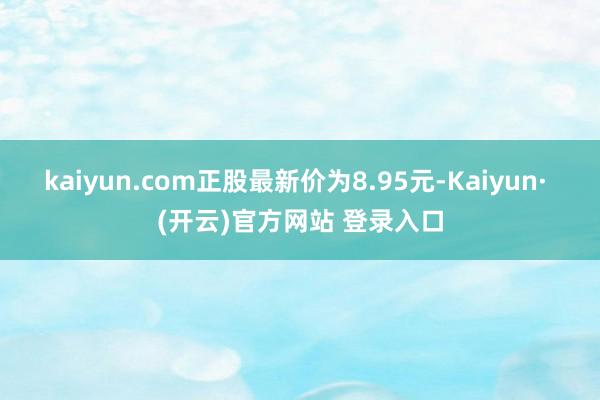 kaiyun.com正股最新价为8.95元-Kaiyun· (开云)官方网站 登录入口