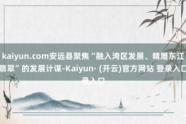 kaiyun.com安远县聚焦“融入湾区发展、精雕东江翡翠”的发展计谋-Kaiyun· (开云)官方网站 登录入口
