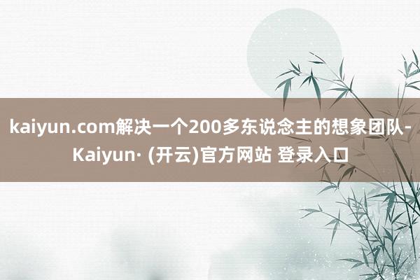 kaiyun.com解决一个200多东说念主的想象团队-Kaiyun· (开云)官方网站 登录入口