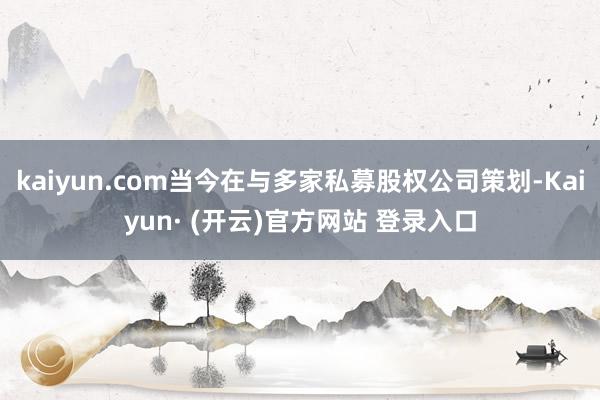 kaiyun.com当今在与多家私募股权公司策划-Kaiyun· (开云)官方网站 登录入口
