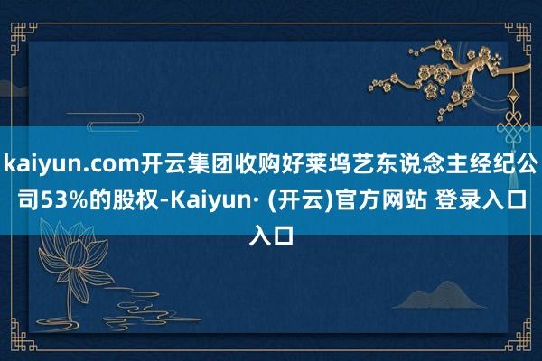 kaiyun.com开云集团收购好莱坞艺东说念主经纪公司53%的股权-Kaiyun· (开云)官方网站 登录入口