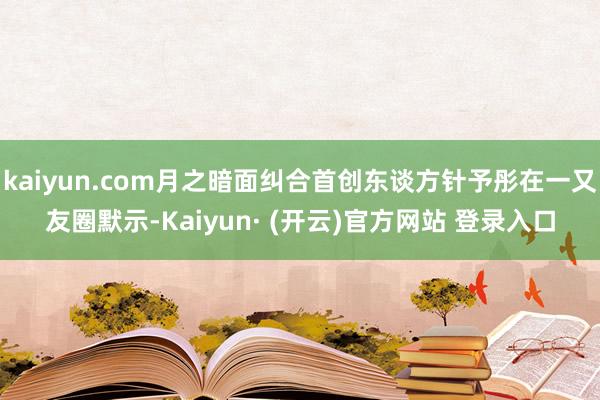 kaiyun.com月之暗面纠合首创东谈方针予彤在一又友圈默示-Kaiyun· (开云)官方网站 登录入口