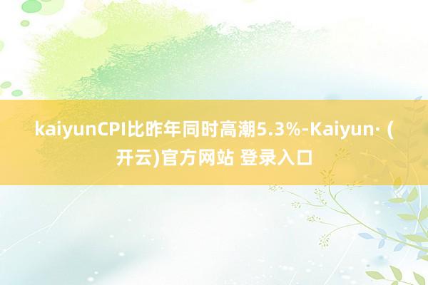 kaiyunCPI比昨年同时高潮5.3%-Kaiyun· (开云)官方网站 登录入口