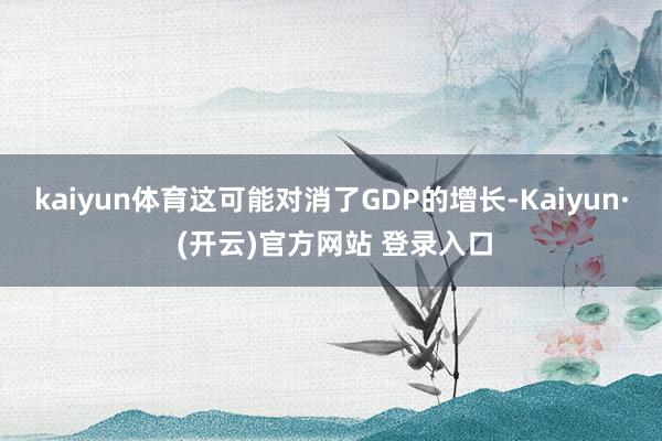 kaiyun体育这可能对消了GDP的增长-Kaiyun· (开云)官方网站 登录入口